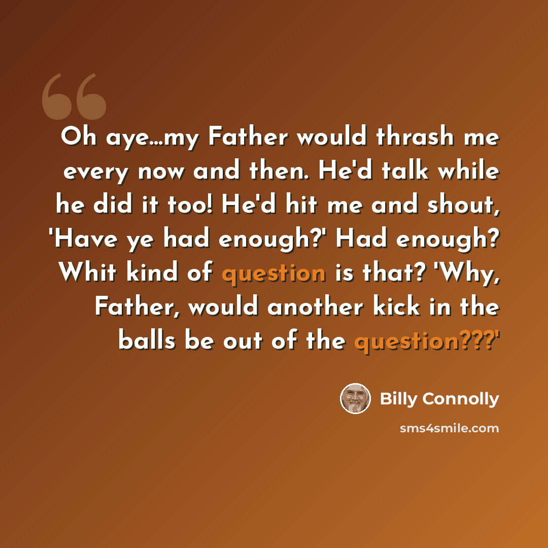 “Oh aye...my Father would thrash me every now and then. He'd talk while he did it too! He'd hit me and shout, 'Have ye had enough?' Had enough? Whit kind of question is that? 'Why, Father, would another kick in the balls be out of the question???'” quote by Billy Connolly