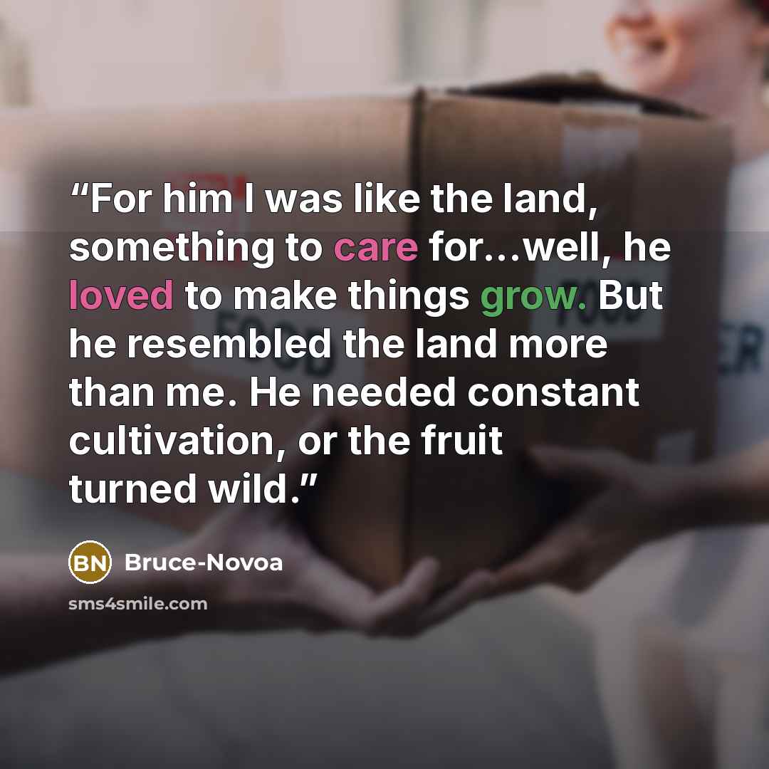 “For him I was like the land, something to care for...well, he loved to make things grow. But he resembled the land more than me. He needed constant cultivation, or the fruit turned wild.” quote by Bruce-Novoa