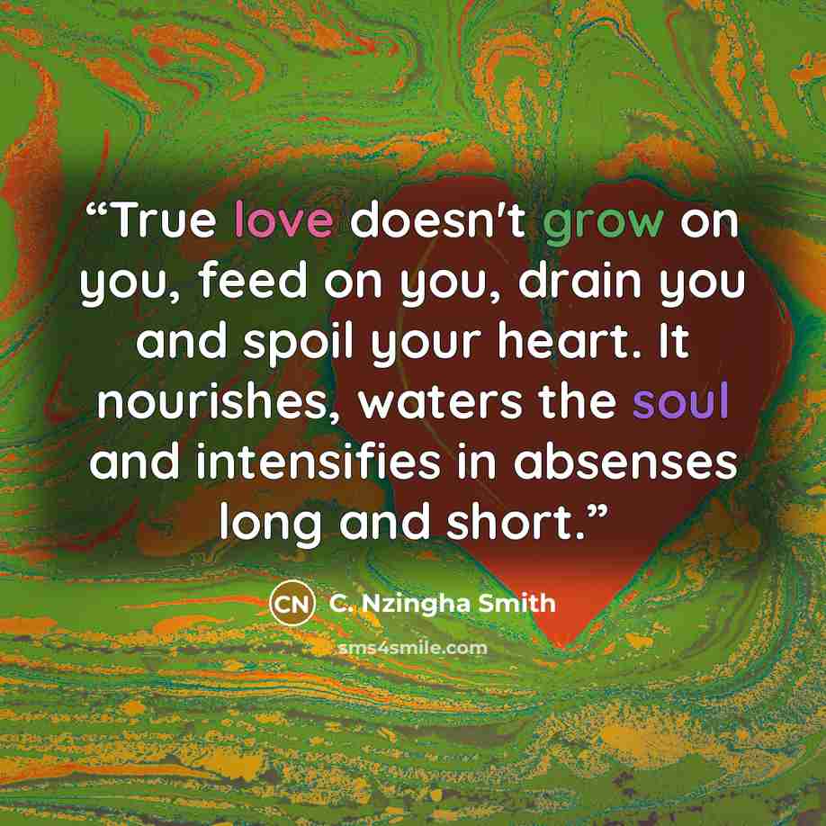 “True love doesn't grow on you, feed on you, drain you and spoil your heart. It nourishes, waters the soul and intensifies in absenses long and short.” quote by C. Nzingha Smith