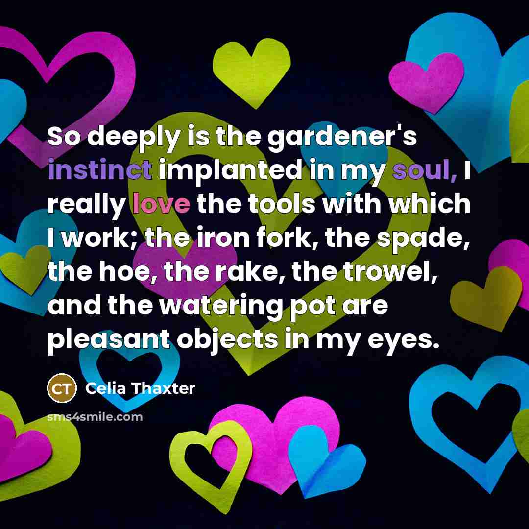“So deeply is the gardener's instinct implanted in my soul, I really love the tools with which I work; the iron fork, the spade, the hoe, the rake, the trowel, and the watering pot are pleasant objects in my eyes.” quote by Celia Thaxter