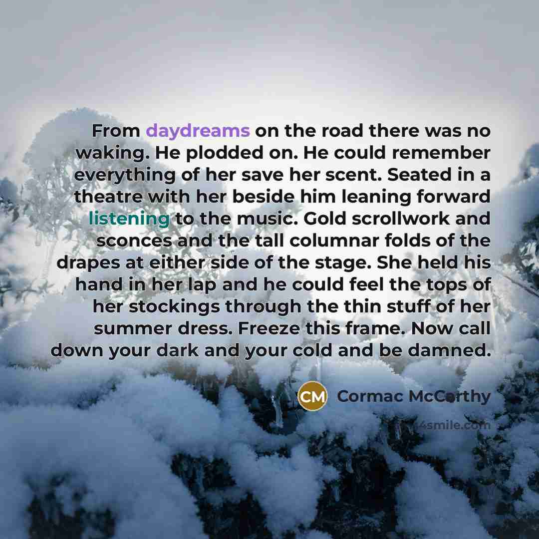 “From daydreams on the road there was no waking. He plodded on. He could remember everything of her save her scent. Seated in a theatre with her beside him leaning forward listening to the music. Gold scrollwork and sconces and the tall columnar folds of the drapes at either side of the stage. She…” quote by Cormac McCarthy