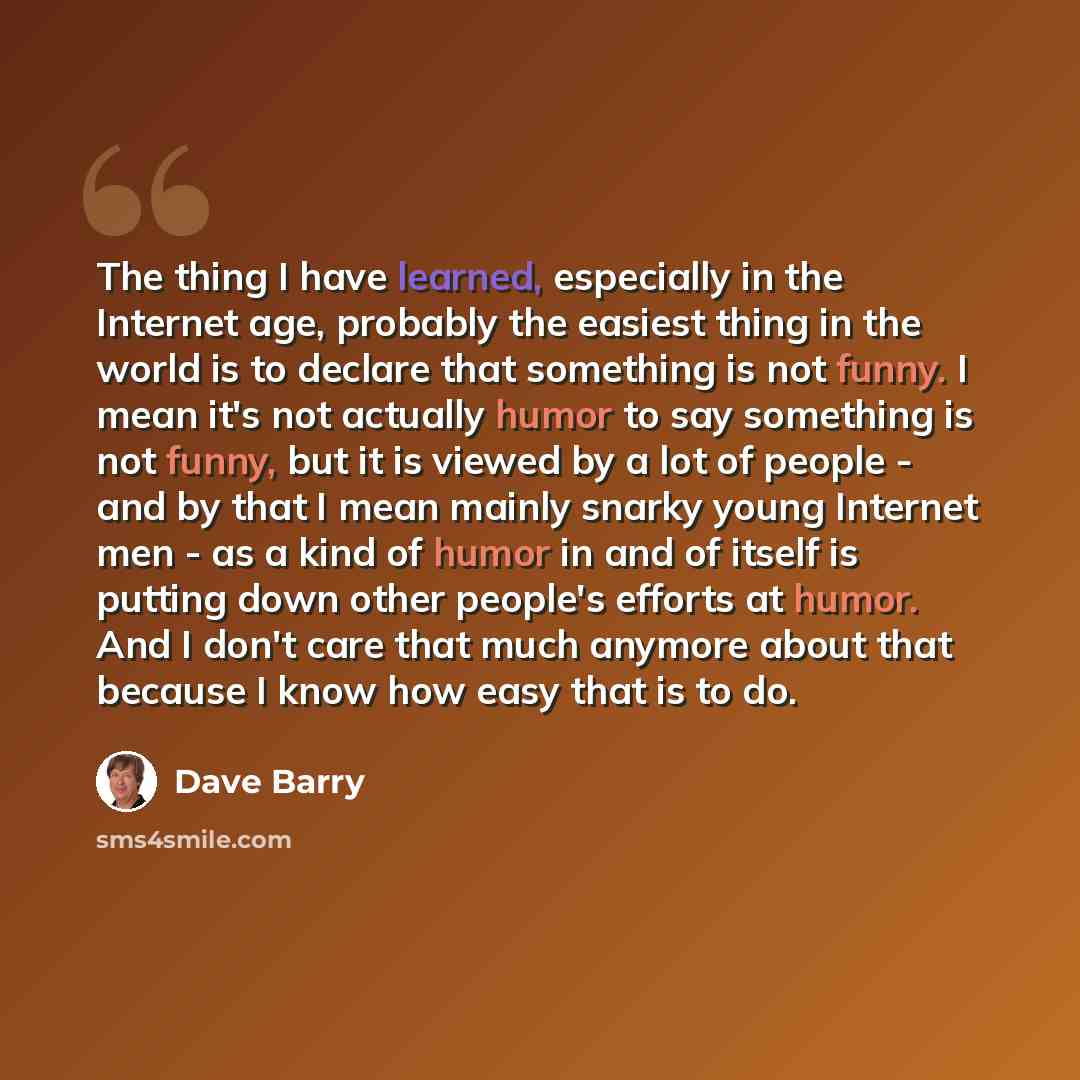 “The thing I have learned, especially in the Internet age, probably the easiest thing in the world is to declare that something is not funny. I mean it's not actually humor to say something is not funny, but it is viewed by a lot of people - and by that I mean mainly snarky young Internet men - as…” quote by Dave Barry