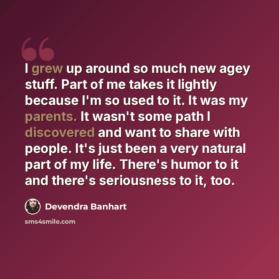 “I grew up around so much new agey stuff. Part of me takes it lightly because I'm so used to it. It was my parents. It wasn't some path I discovered and want to share with people. It's just been a very natural part of my life. There's humor to it and there's seriousness to it, too.” quote by Devendra Banhart