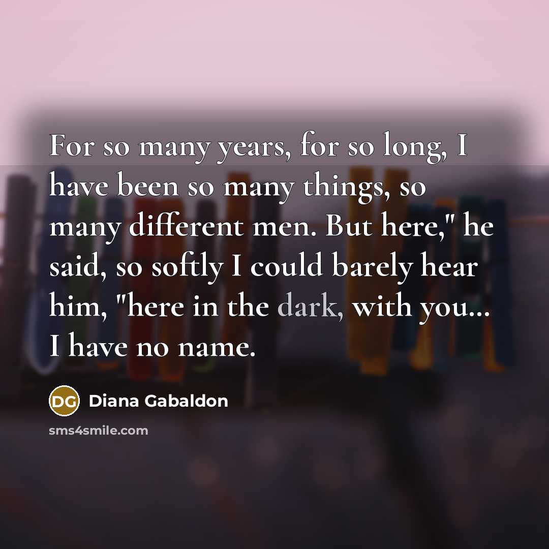 “For so many years, for so long, I have been so many things, so many different men. But here," he said, so softly I could barely hear him, "here in the dark, with you… I have no name.” quote by Diana Gabaldon