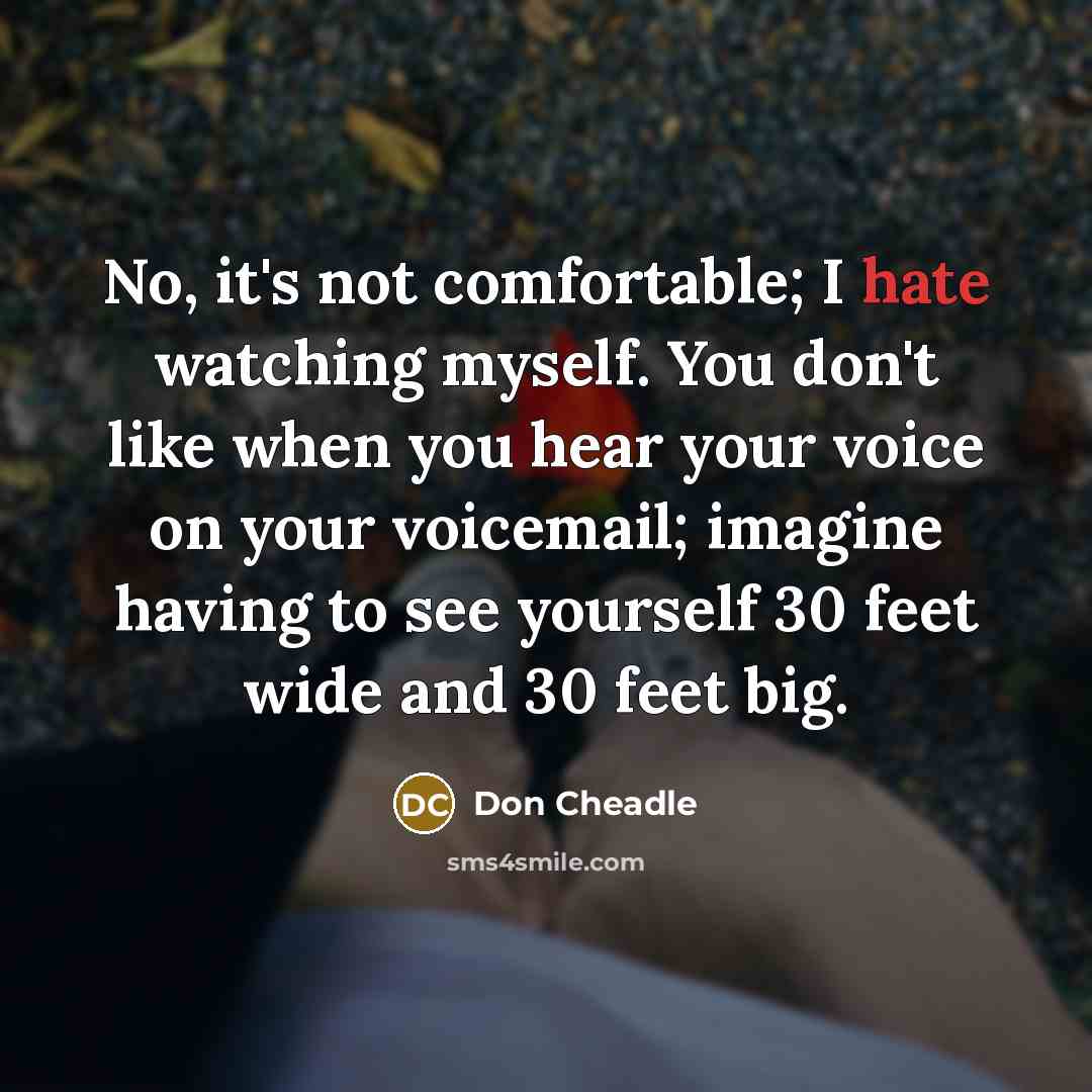 “No, it's not comfortable; I hate watching myself. You don't like when you hear your voice on your voicemail; imagine having to see yourself 30 feet wide and 30 feet big.” quote by Don Cheadle
