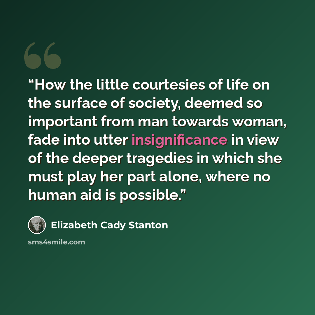 “How the little courtesies of life on the surface of society, deemed so important from man towards woman, fade into utter insignificance in view of the deeper tragedies in which she must play her part alone, where no human aid is possible.” quote by Elizabeth Cady Stanton