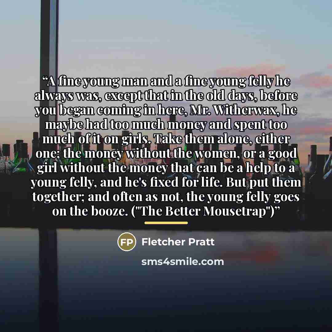 “A fine young man and a fine young felly he always was, except that in the old days, before you began coming in here, Mr. Witherwax, he maybe had too much money and spent too much of it on girls. Take them alone, either one; the money without the women, or a good girl without the money that can be…” quote by Fletcher Pratt