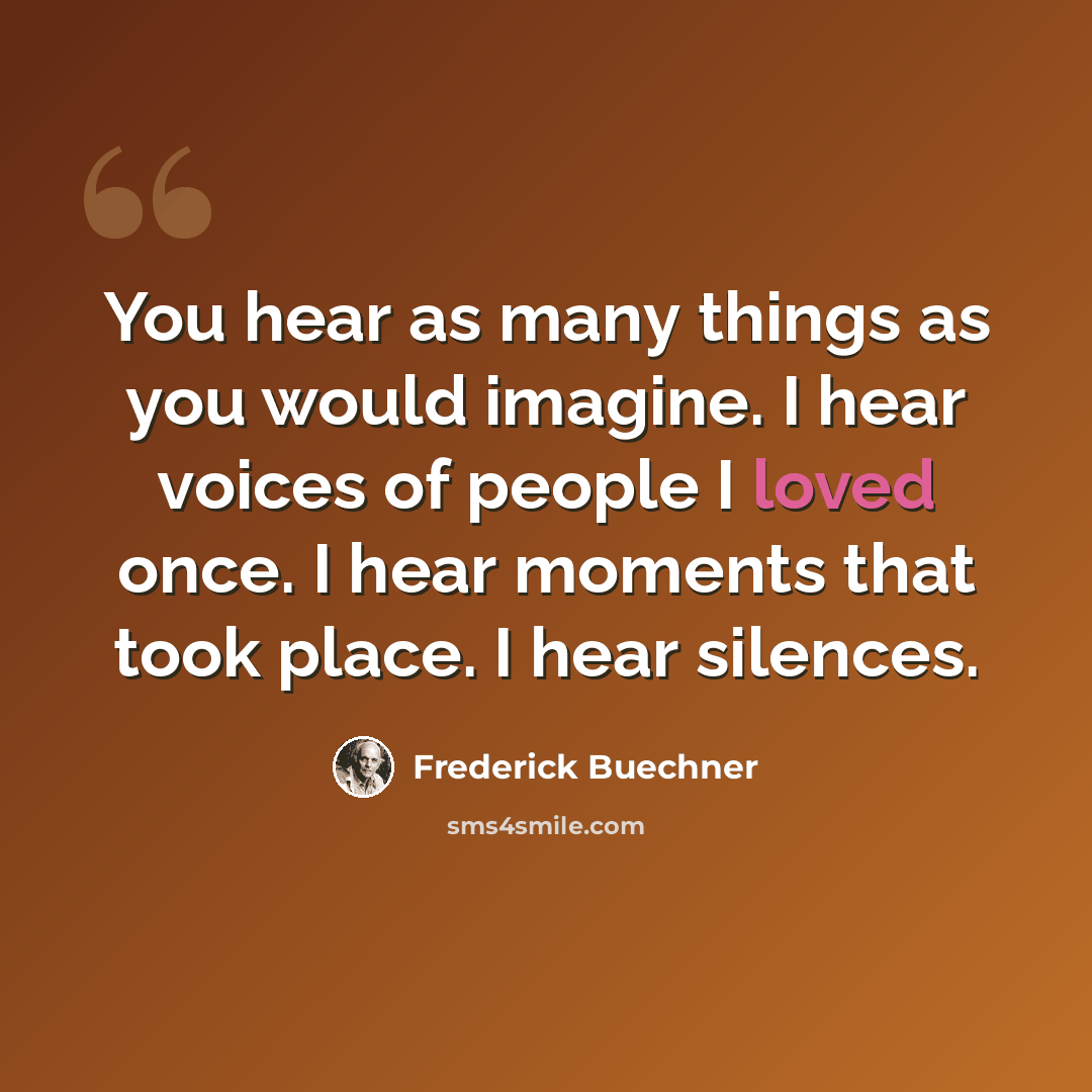 “You hear as many things as you would imagine. I hear voices of people I loved once. I hear moments that took place. I hear silences.” quote by Frederick Buechner