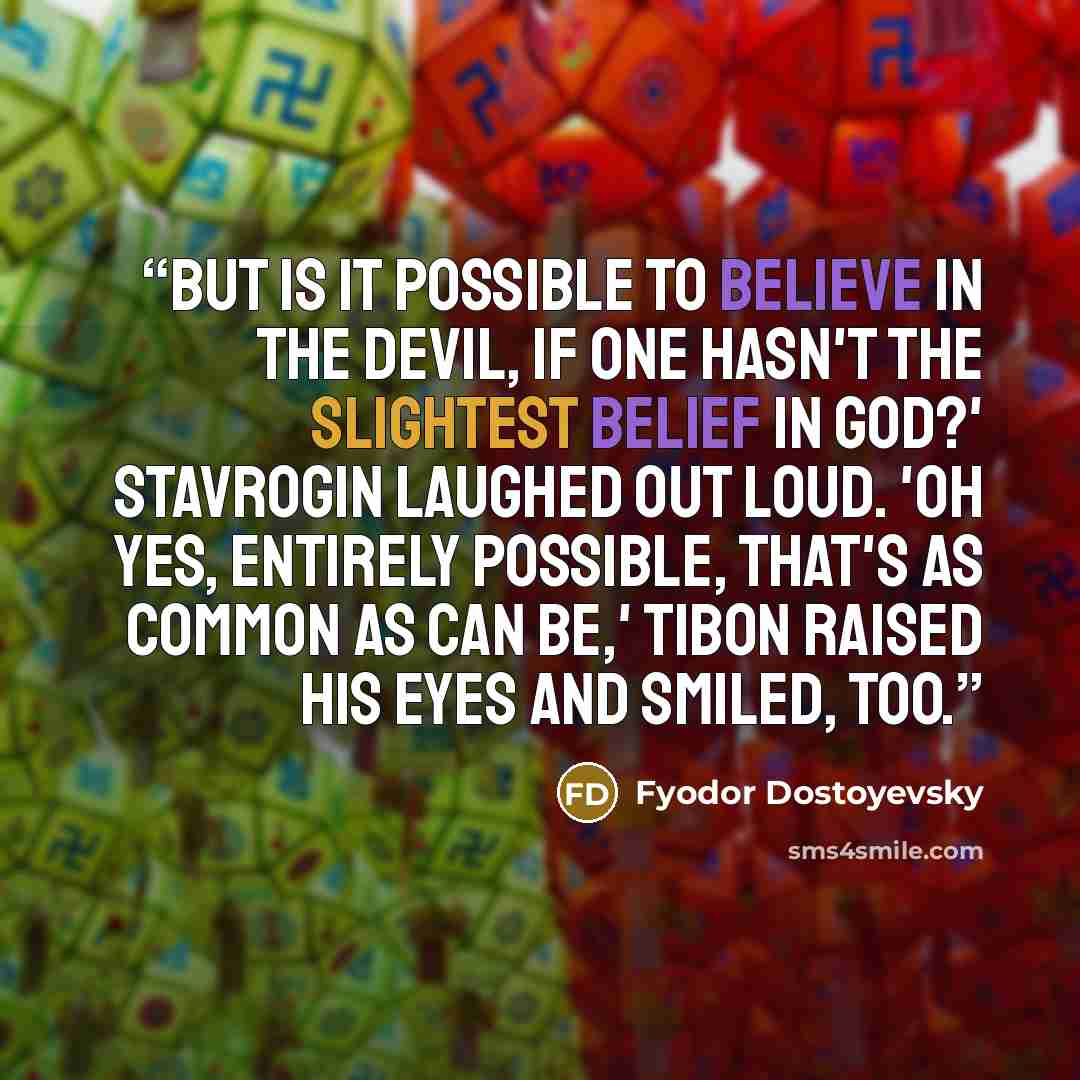 “But is it possible to believe in the devil, if one hasn't the slightest belief in God?' Stavrogin laughed out loud. 'Oh yes, entirely possible, that's as common as can be,' Tibon raised his eyes and smiled, too.” quote by Fyodor Dostoyevsky