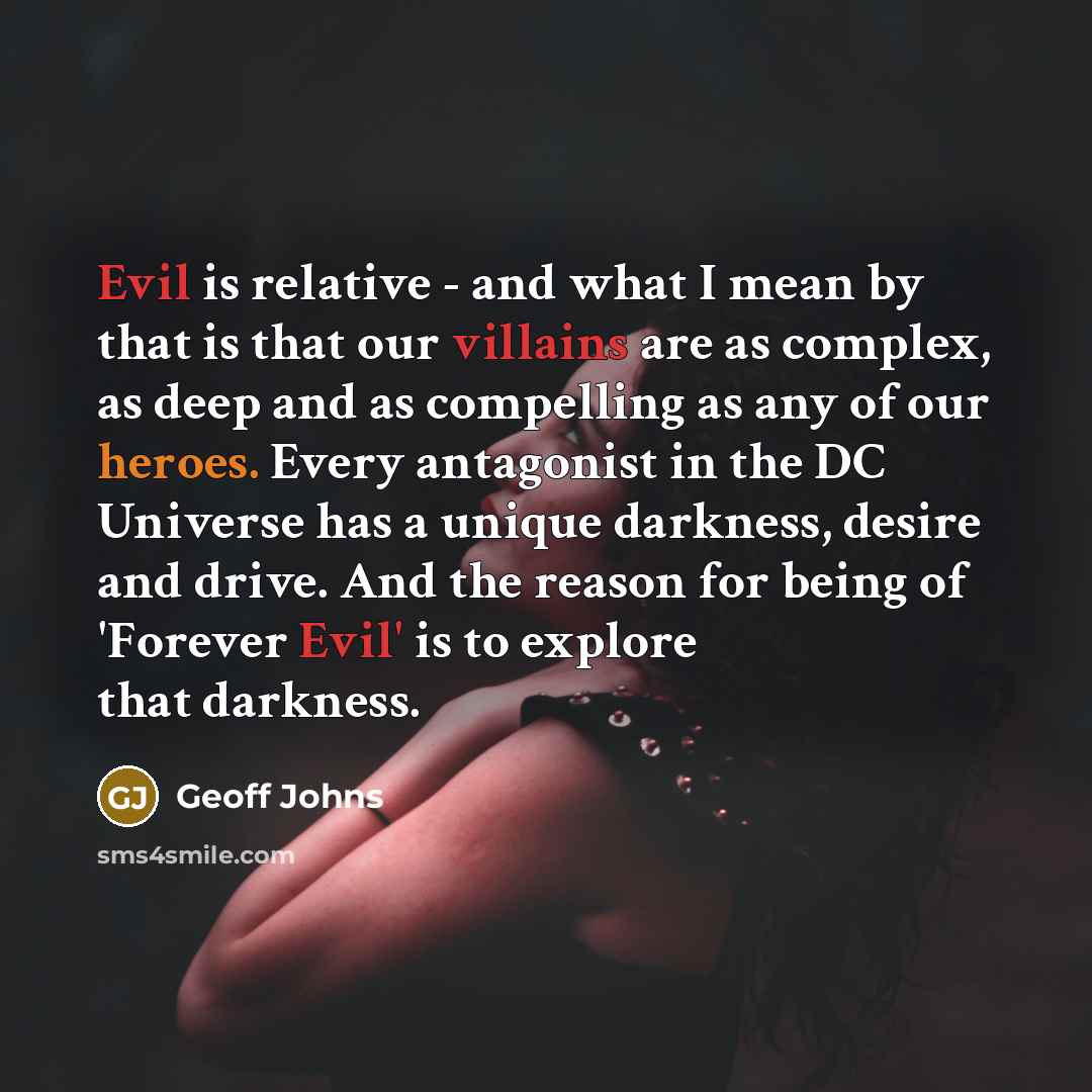 “Evil is relative - and what I mean by that is that our villains are as complex, as deep and as compelling as any of our heroes. Every antagonist in the DC Universe has a unique darkness, desire and drive. And the reason for being of 'Forever Evil' is to explore that darkness.” quote by Geoff Johns