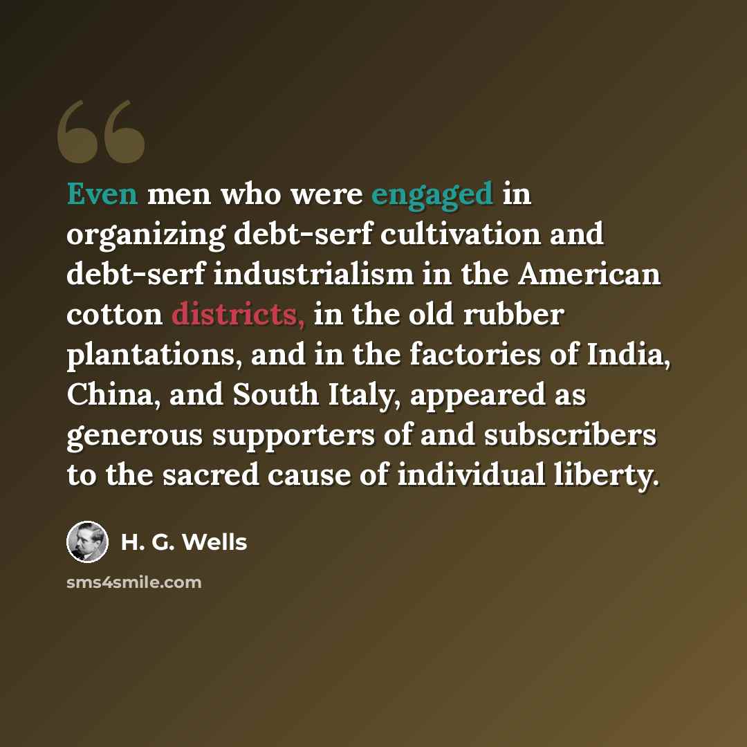 “Even men who were engaged in organizing debt-serf cultivation and debt-serf industrialism in the American cotton districts, in the old rubber plantations, and in the factories of India, China, and South Italy, appeared as generous supporters of and subscribers to the sacred cause of individual…” quote by H. G. Wells