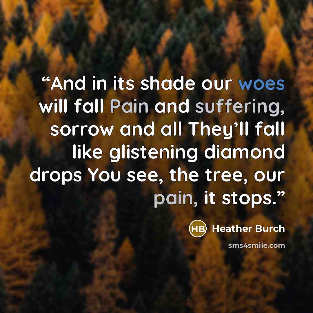 “And in its shade our woes will fall Pain and suffering, sorrow and all They’ll fall like glistening diamond drops You see, the tree, our pain, it stops.” quote by Heather Burch