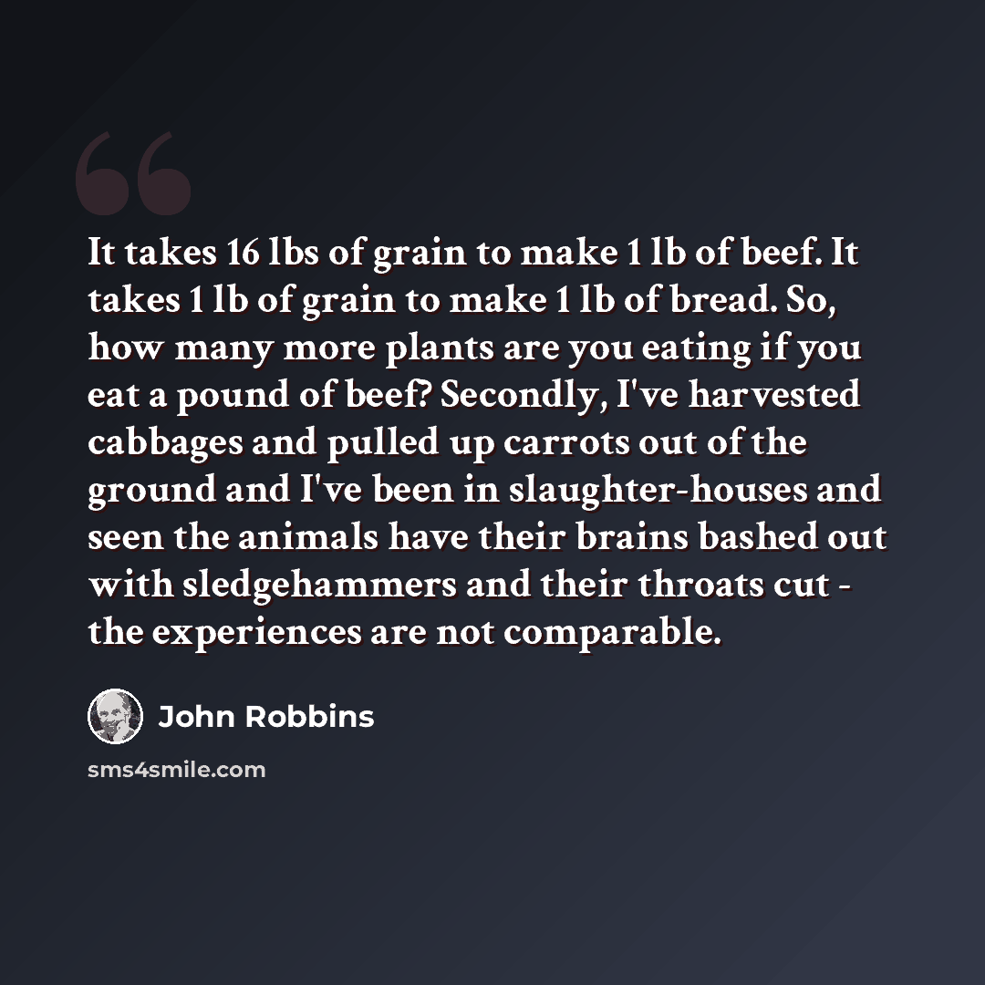 “It takes 16 lbs of grain to make 1 lb of beef. It takes 1 lb of grain to make 1 lb of bread. So, how many more plants are you eating if you eat a pound of beef? Secondly, I've harvested cabbages and pulled up carrots out of the ground and I've been in slaughter-houses and seen the animals have…” quote by John Robbins