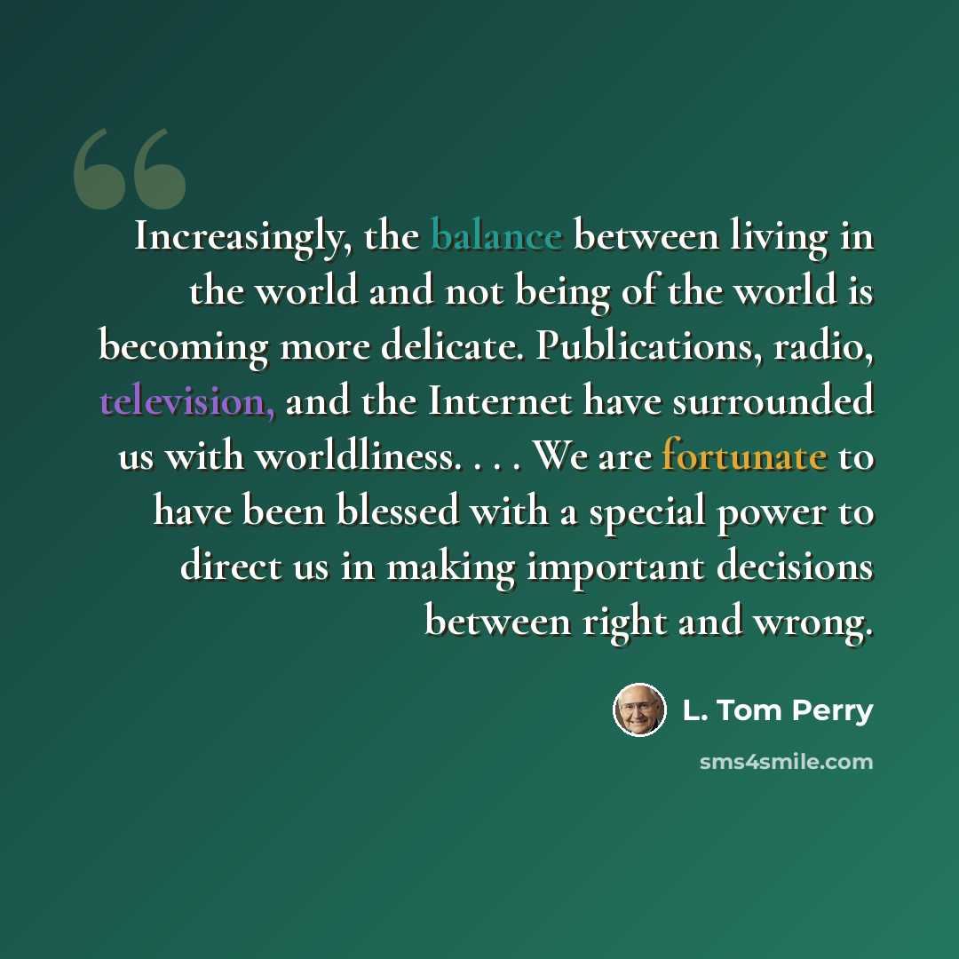 “Increasingly, the balance between living in the world and not being of the world is becoming more delicate. Publications, radio, television, and the Internet have surrounded us with worldliness. . . . We are fortunate to have been blessed with a special power to direct us in making important…” quote by L. Tom Perry