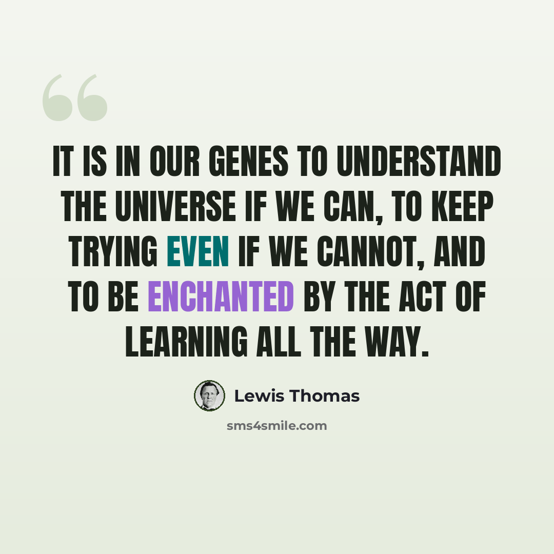 “It is in our genes to understand the universe if we can, to keep trying even if we cannot, and to be enchanted by the act of learning all the way.” quote by Lewis Thomas