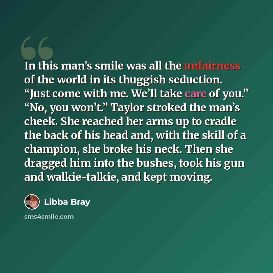 “In this man’s smile was all the unfairness of the world in its thuggish seduction. “Just come with me. We’ll take care of you.” “No, you won’t.” Taylor stroked the man’s cheek. She reached her arms up to cradle the back of his head and, with the skill of a champion, she broke his neck. Then she…” quote by Libba Bray