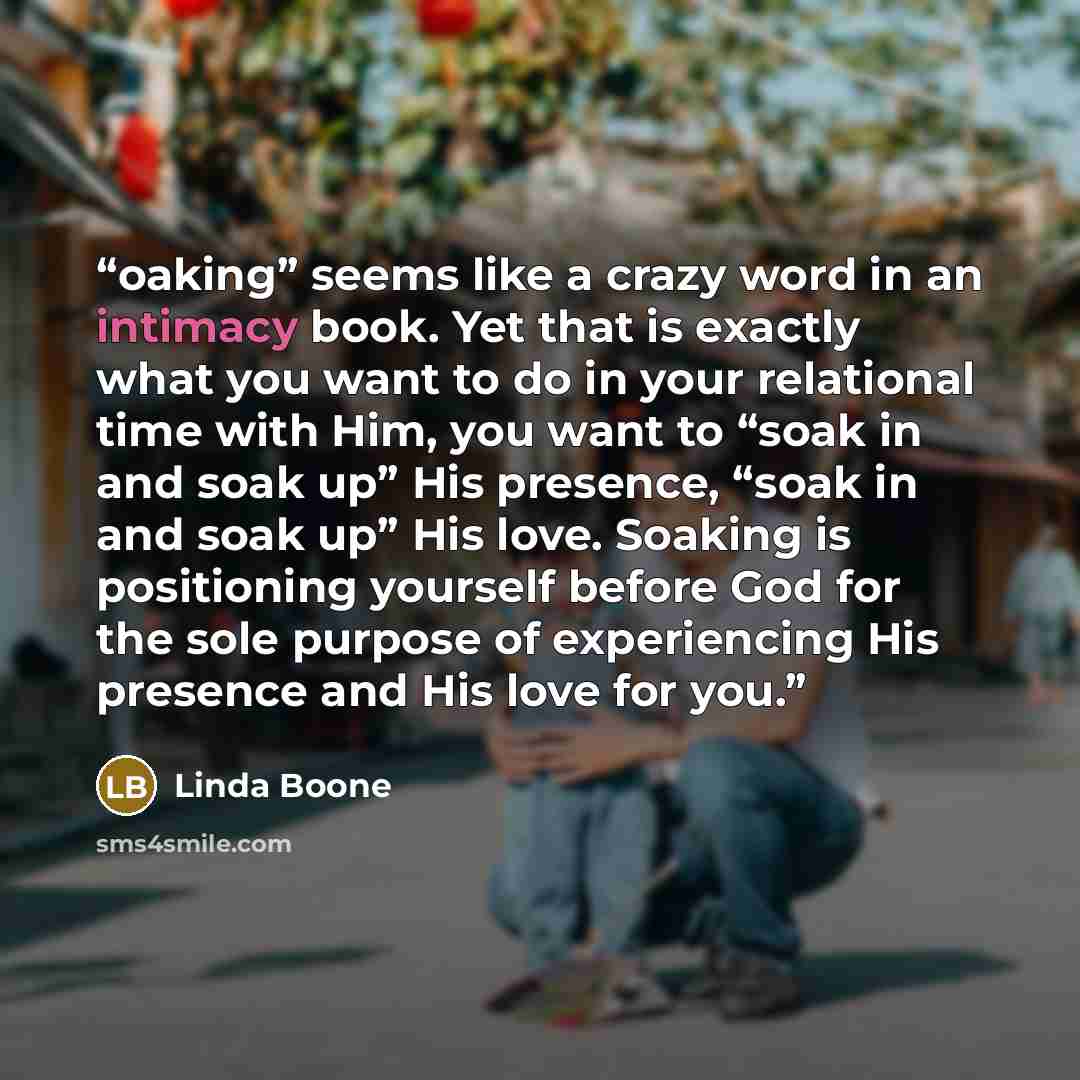 “oaking” seems like a crazy word in an intimacy book. Yet that is exactly what you want to do in your relational time with Him, you want to “soak in and soak up” His presence, “soak in and soak up” His love. Soaking is positioning yourself before God for the sole purpose of experiencing His…” quote by Linda Boone