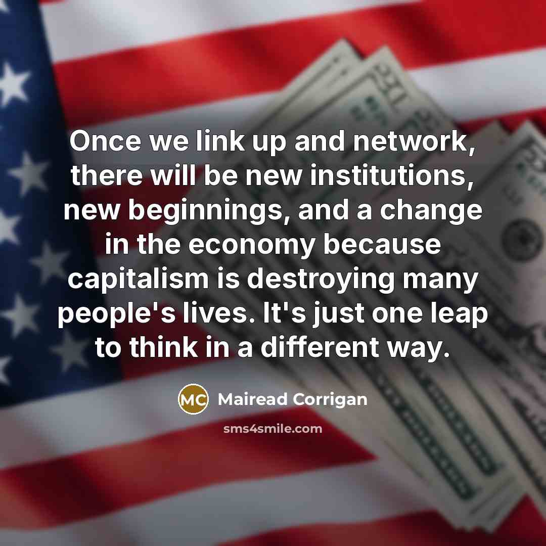 “Once we link up and network, there will be new institutions, new beginnings, and a change in the economy because capitalism is destroying many people's lives. It's just one leap to think in a different way.” quote by Mairead Corrigan