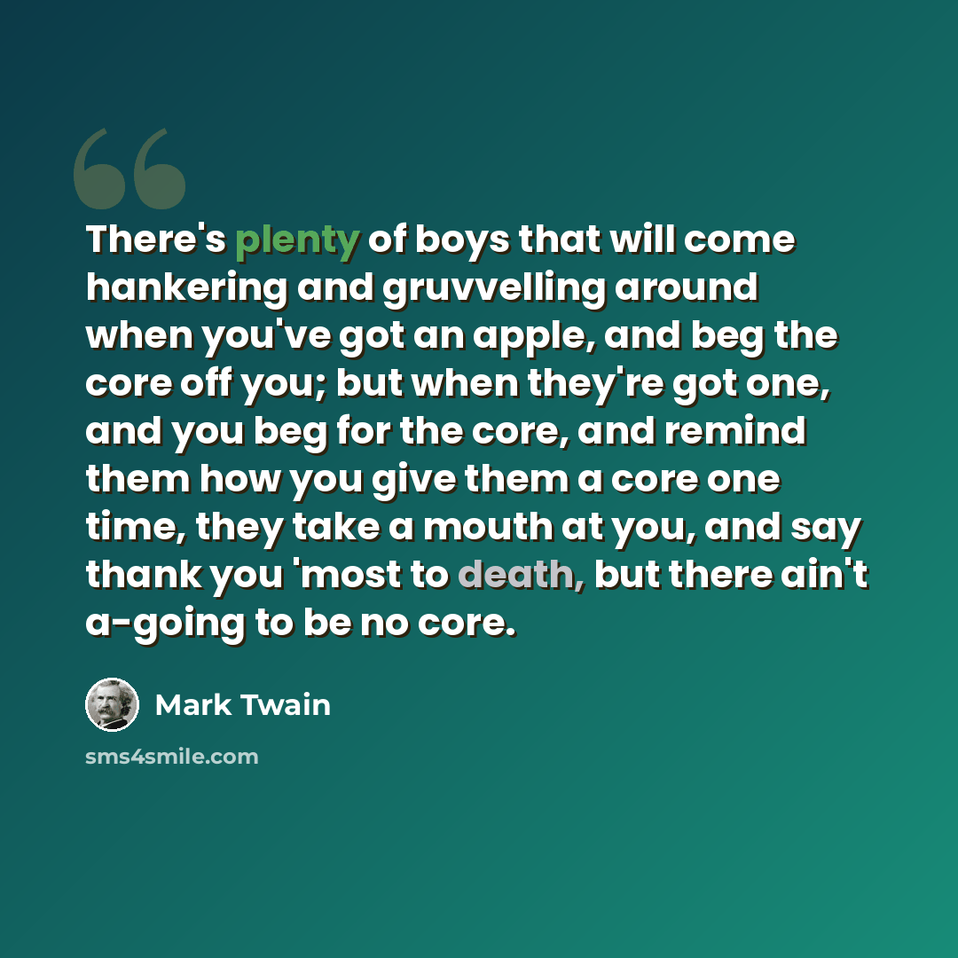 “There's plenty of boys that will come hankering and gruvvelling around when you've got an apple, and beg the core off you; but when they're got one, and you beg for the core, and remind them how you give them a core one time, they take a mouth at you, and say thank you 'most to death, but there…” quote by Mark Twain