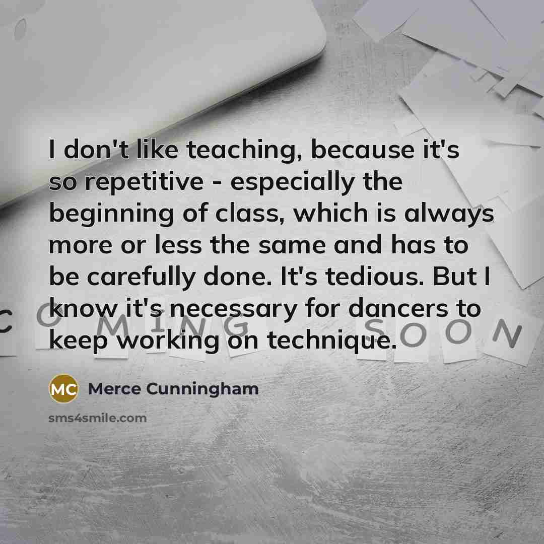 “I don't like teaching, because it's so repetitive - especially the beginning of class, which is always more or less the same and has to be carefully done. It's tedious. But I know it's necessary for dancers to keep working on technique.” quote by Merce Cunningham
