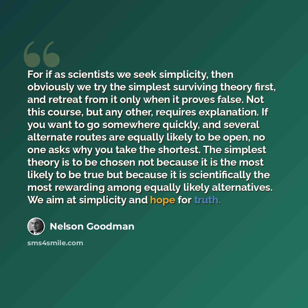 “For if as scientists we seek simplicity, then obviously we try the simplest surviving theory first, and retreat from it only when it proves false. Not this course, but any other, requires explanation. If you want to go somewhere quickly, and several alternate routes are equally likely to be open…” quote by Nelson Goodman