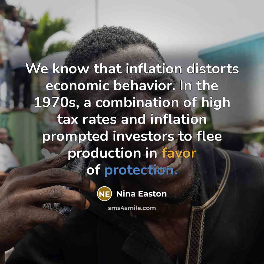 “We know that inflation distorts economic behavior. In the 1970s, a combination of high tax rates and inflation prompted investors to flee production in favor of protection.” quote by Nina Easton
