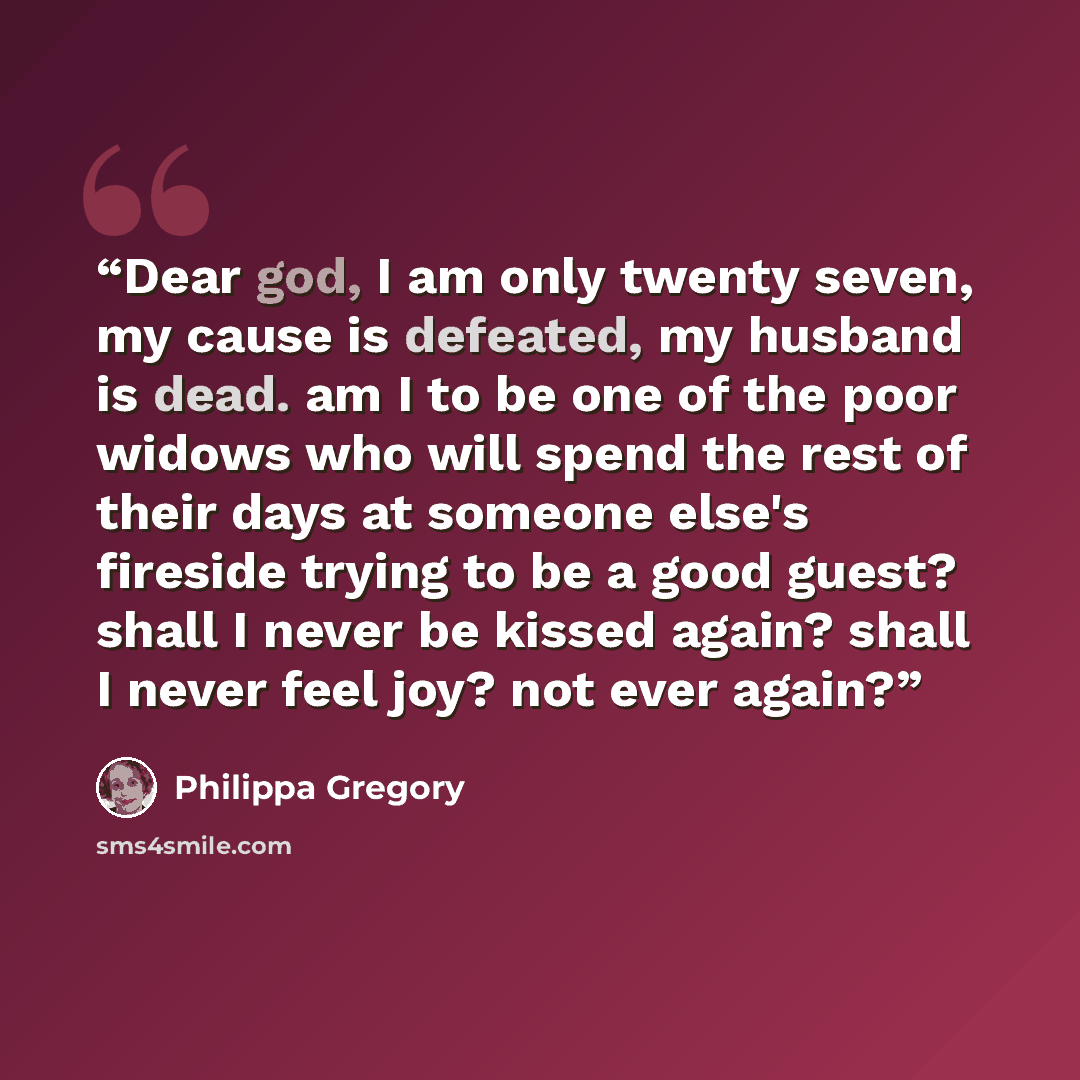 “Dear god, I am only twenty seven, my cause is defeated, my husband is dead. am I to be one of the poor widows who will spend the rest of their days at someone else's fireside trying to be a good guest? shall I never be kissed again? shall I never feel joy? not ever again?” quote by Philippa Gregory