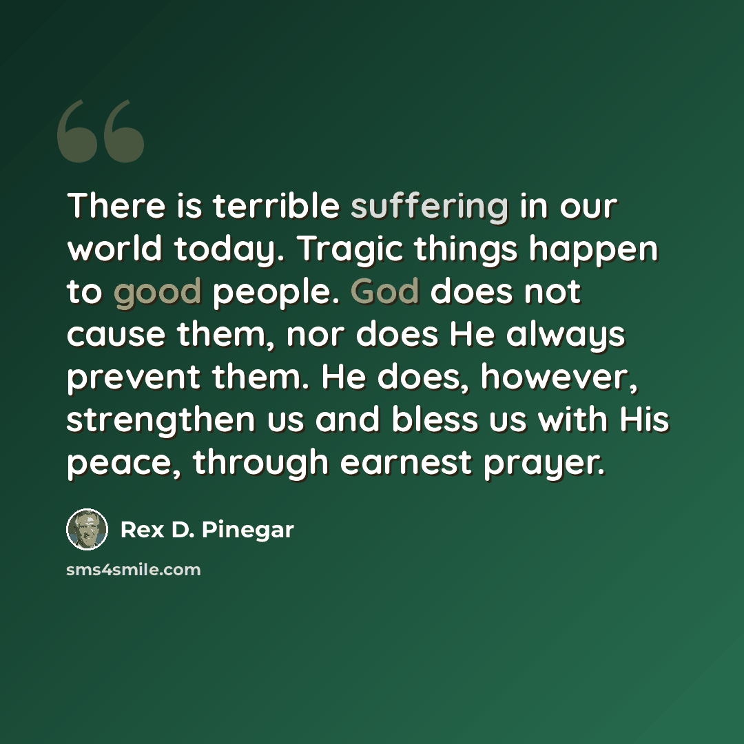 “There is terrible suffering in our world today. Tragic things happen to good people. God does not cause them, nor does He always prevent them. He does, however, strengthen us and bless us with His peace, through earnest prayer.” quote by Rex D. Pinegar