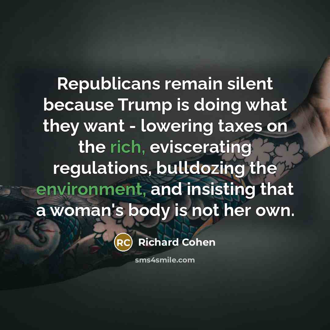 “Republicans remain silent because Trump is doing what they want - lowering taxes on the rich, eviscerating regulations, bulldozing the environment, and insisting that a woman's body is not her own.” quote by Richard Cohen