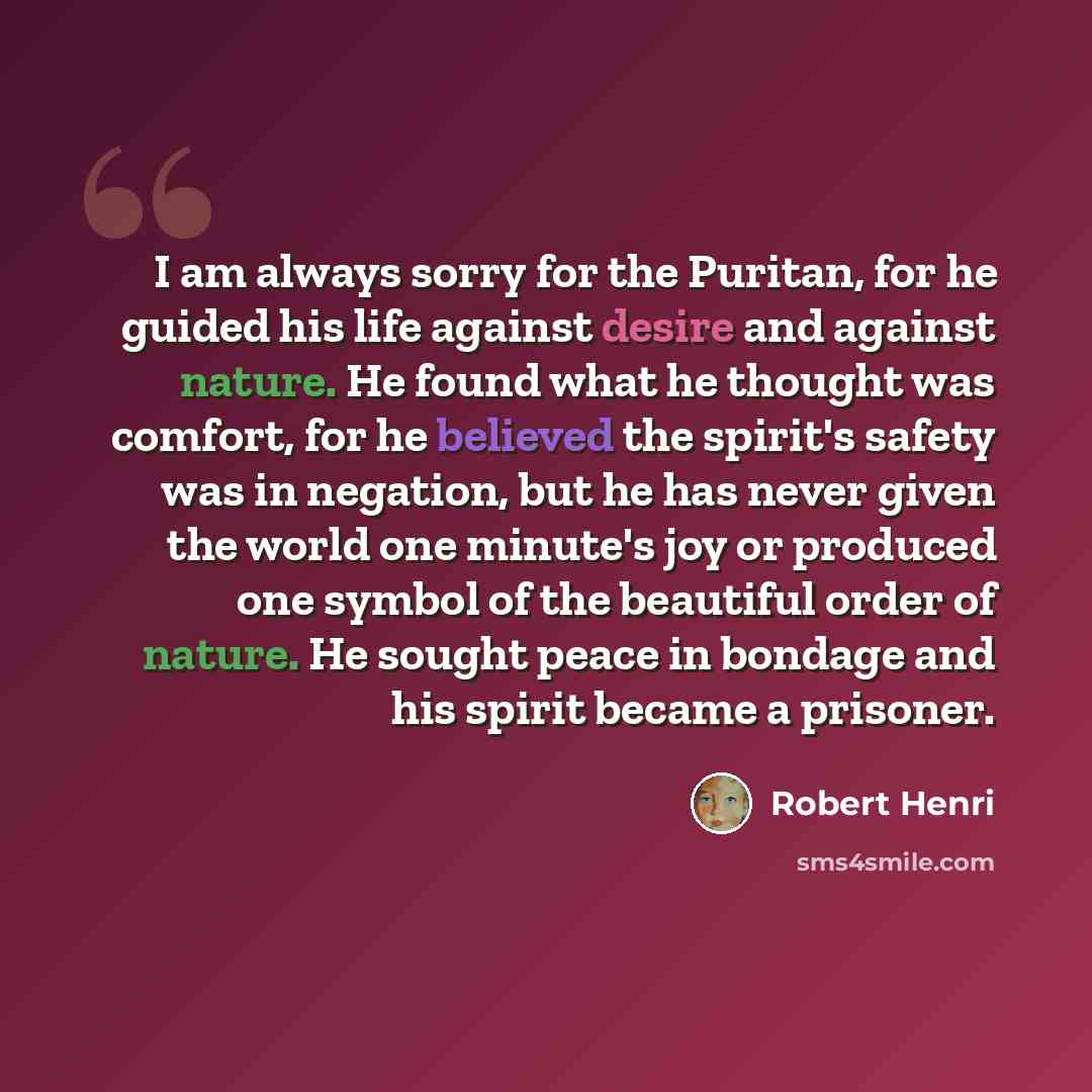 “I am always sorry for the Puritan, for he guided his life against desire and against nature. He found what he thought was comfort, for he believed the spirit's safety was in negation, but he has never given the world one minute's joy or produced one symbol of the beautiful order of nature. He…” quote by Robert Henri