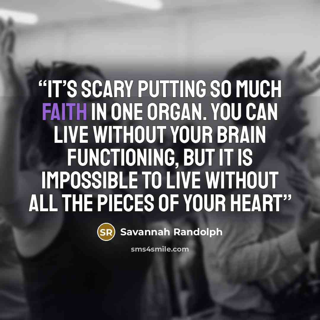 “It’s scary putting so much faith in one organ. You can live without your brain functioning, but it is impossible to live without all the pieces of your heart” quote by Savannah Randolph