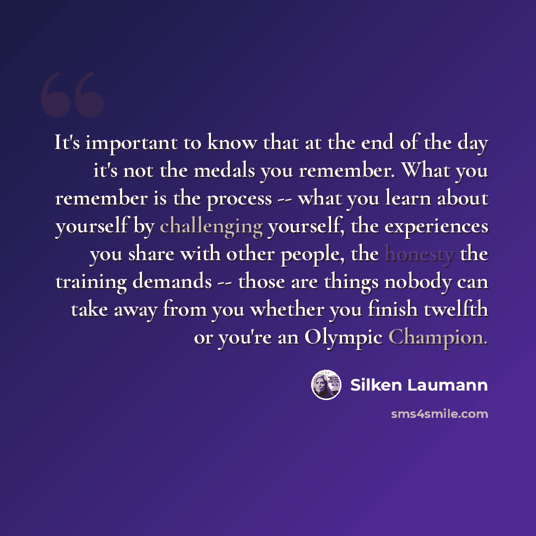 “It's important to know that at the end of the day it's not the medals you remember. What you remember is the process -- what you learn about yourself by challenging yourself, the experiences you share with other people, the honesty the training demands -- those are things nobody can take away from…” quote by Silken Laumann