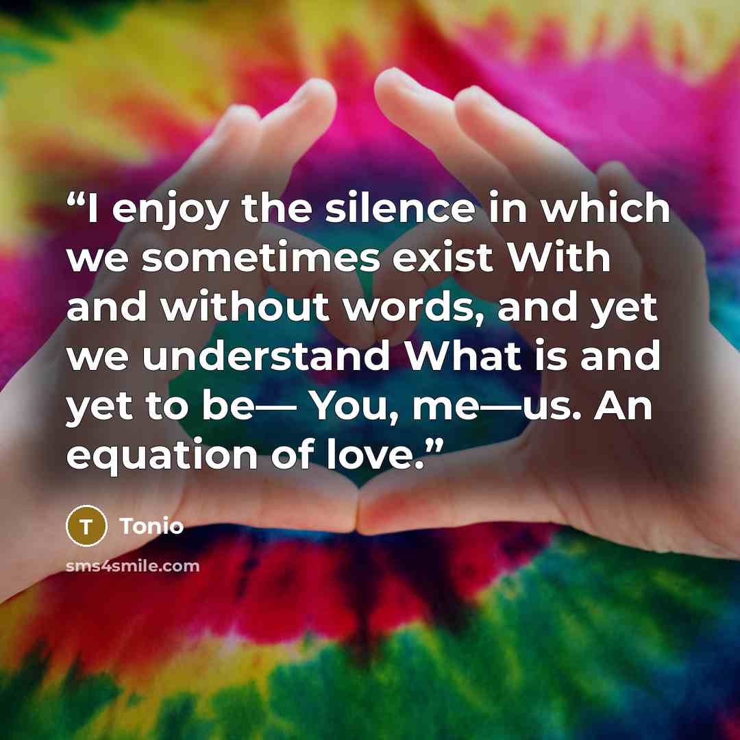 “I enjoy the silence in which we sometimes exist With and without words, and yet we understand What is and yet to be— You, me—us. An equation of love.” quote by Tonio