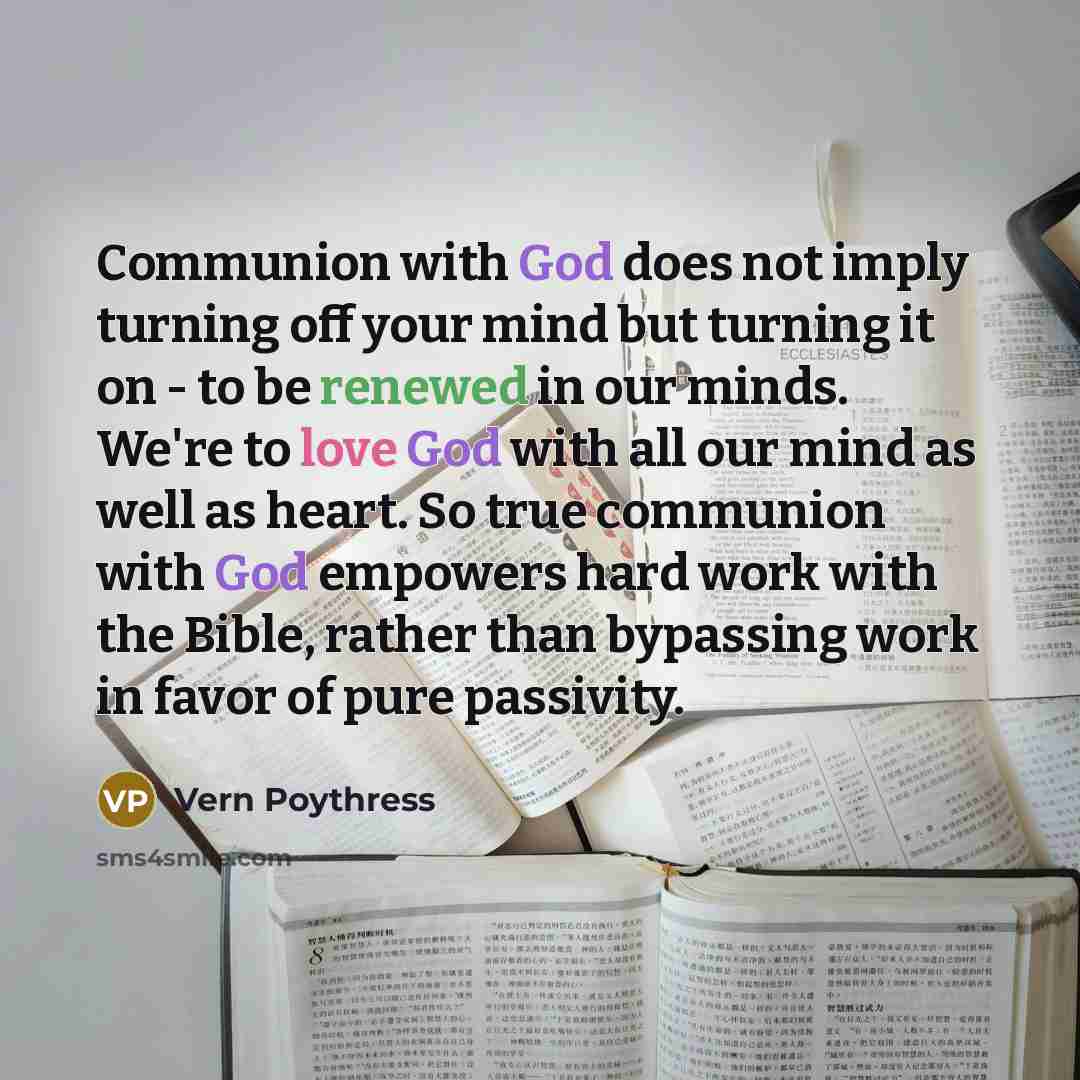 “Communion with God does not imply turning off your mind but turning it on - to be renewed in our minds. We're to love God with all our mind as well as heart. So true communion with God empowers hard work with the Bible, rather than bypassing work in favor of pure passivity.” quote by Vern Poythress