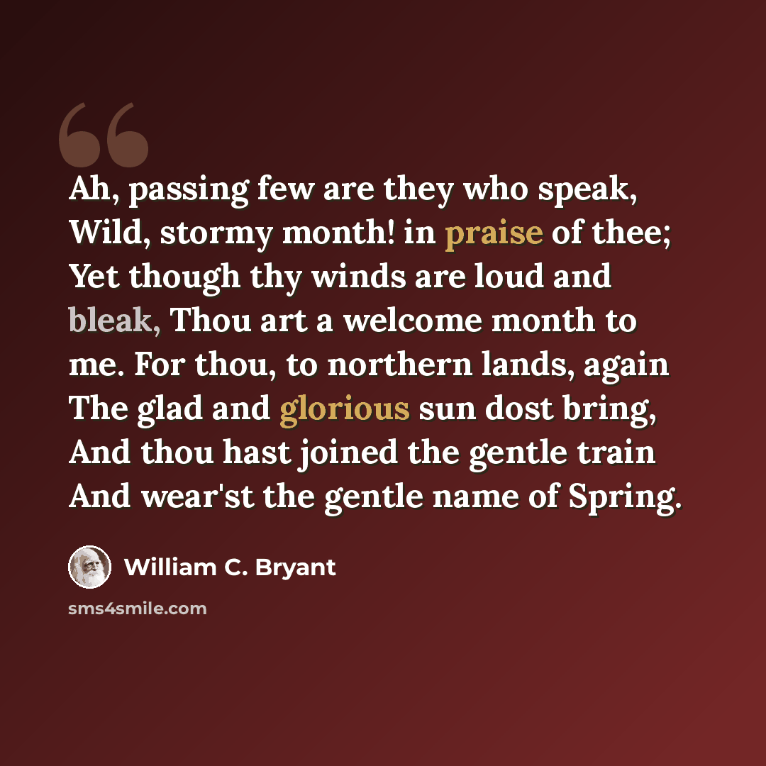 “Ah, passing few are they who speak, Wild, stormy month! in praise of thee; Yet though thy winds are loud and bleak, Thou art a welcome month to me. For thou, to northern lands, again The glad and glorious sun dost bring, And thou hast joined the gentle train And wear'st the gentle name of Spring.” quote by William C. Bryant