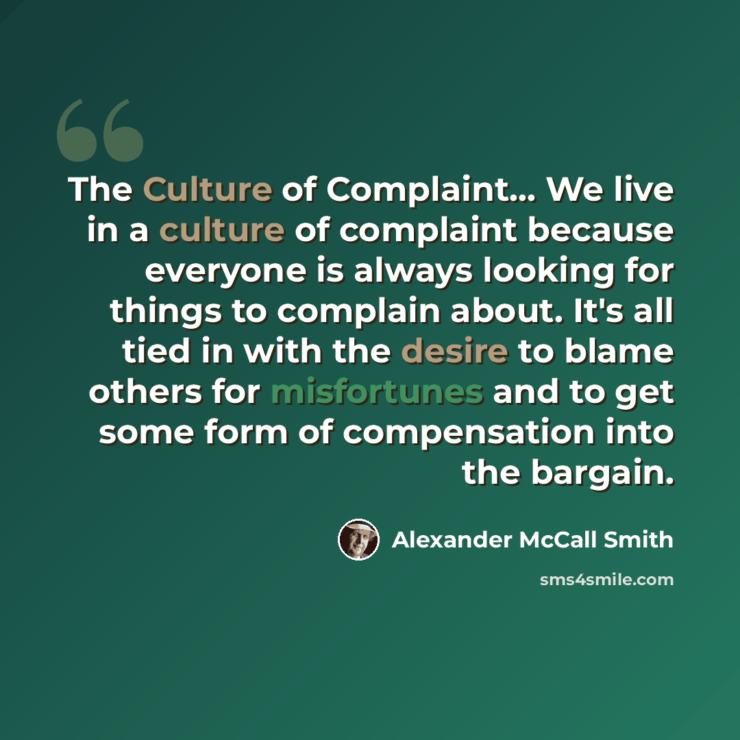 “The Culture of Complaint... We live in a culture of complaint because everyone is always looking for things to complain about. It's all tied in with the desire to blame others for misfortunes and to get some form of compensation into the bargain.” quote by Alexander McCall Smith