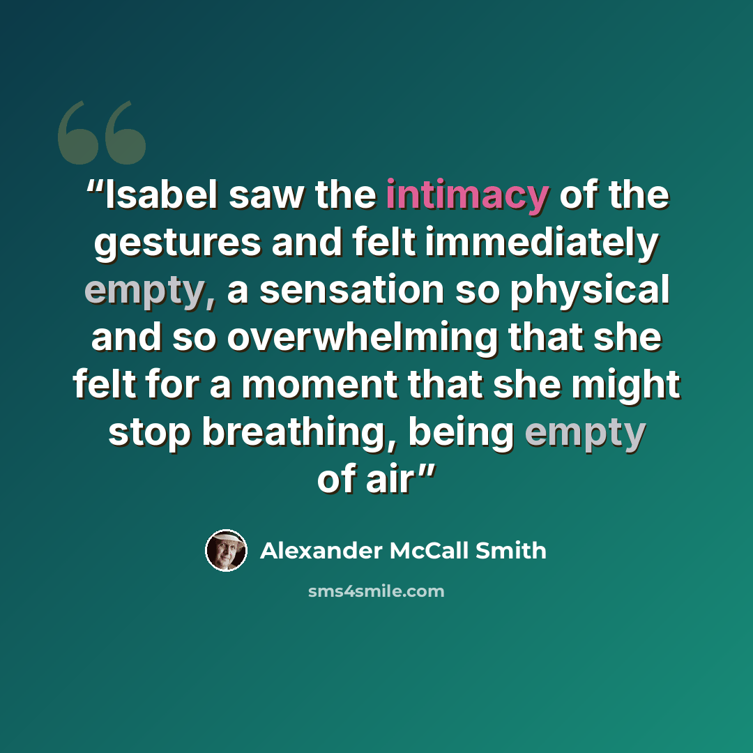 “Isabel saw the intimacy of the gestures and felt immediately empty, a sensation so physical and so overwhelming that she felt for a moment that she might stop breathing, being empty of air” quote by Alexander McCall Smith