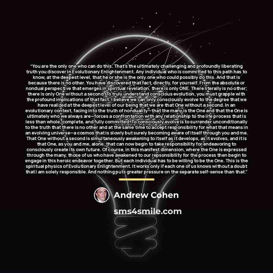 “You are the only one who can do this. That’s the ultimately challenging and profoundly liberating truth you discover in Evolutionary Enlightenment. Any individual who is committed to this path has to know, at the deepest level, that he or she is the only one who could possibly do this. And that is…” quote by Andrew Cohen