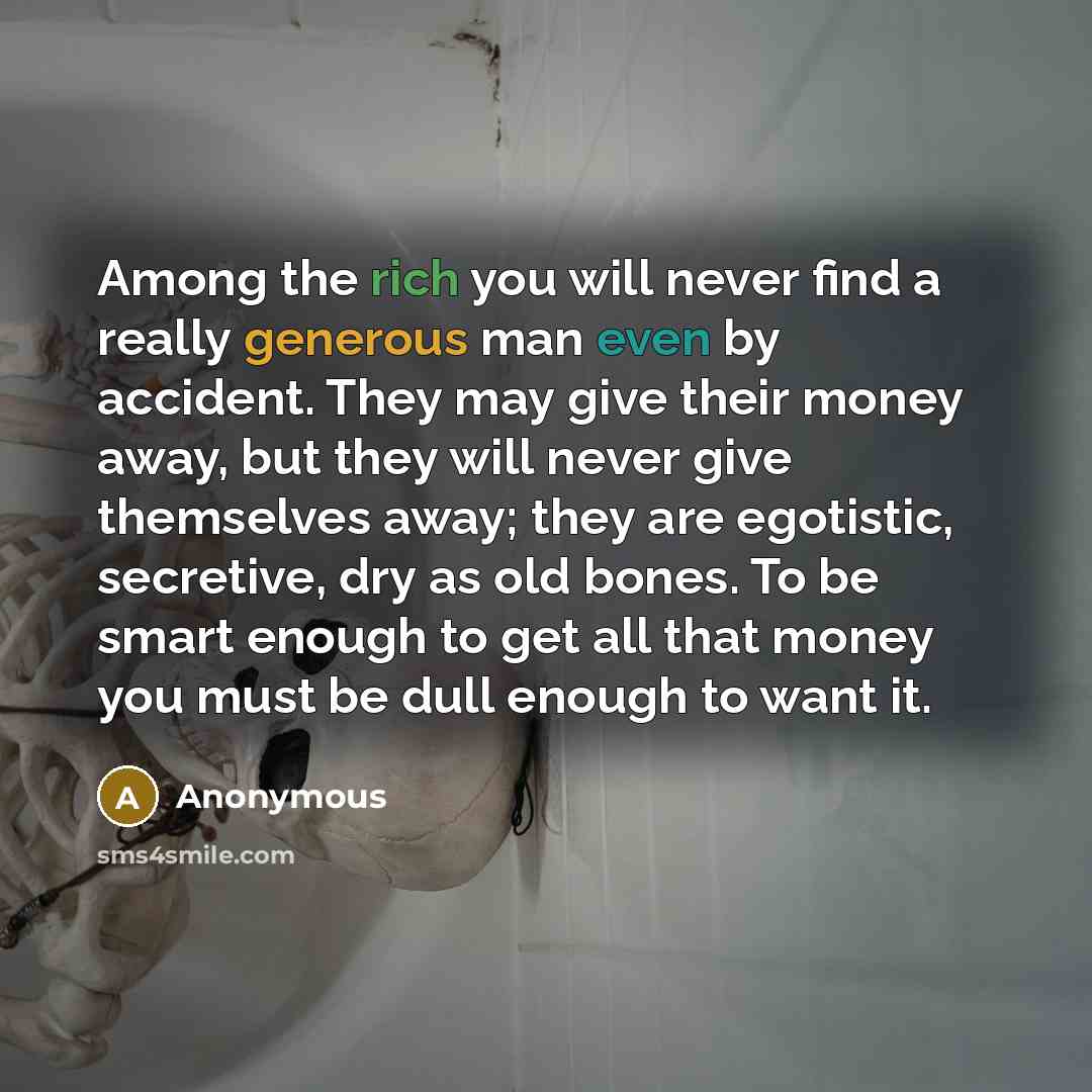 “Among the rich you will never find a really generous man even by accident. They may give their money away, but they will never give themselves away; they are egotistic, secretive, dry as old bones. To be smart enough to get all that money you must be dull enough to want it.” quote by Anonymous