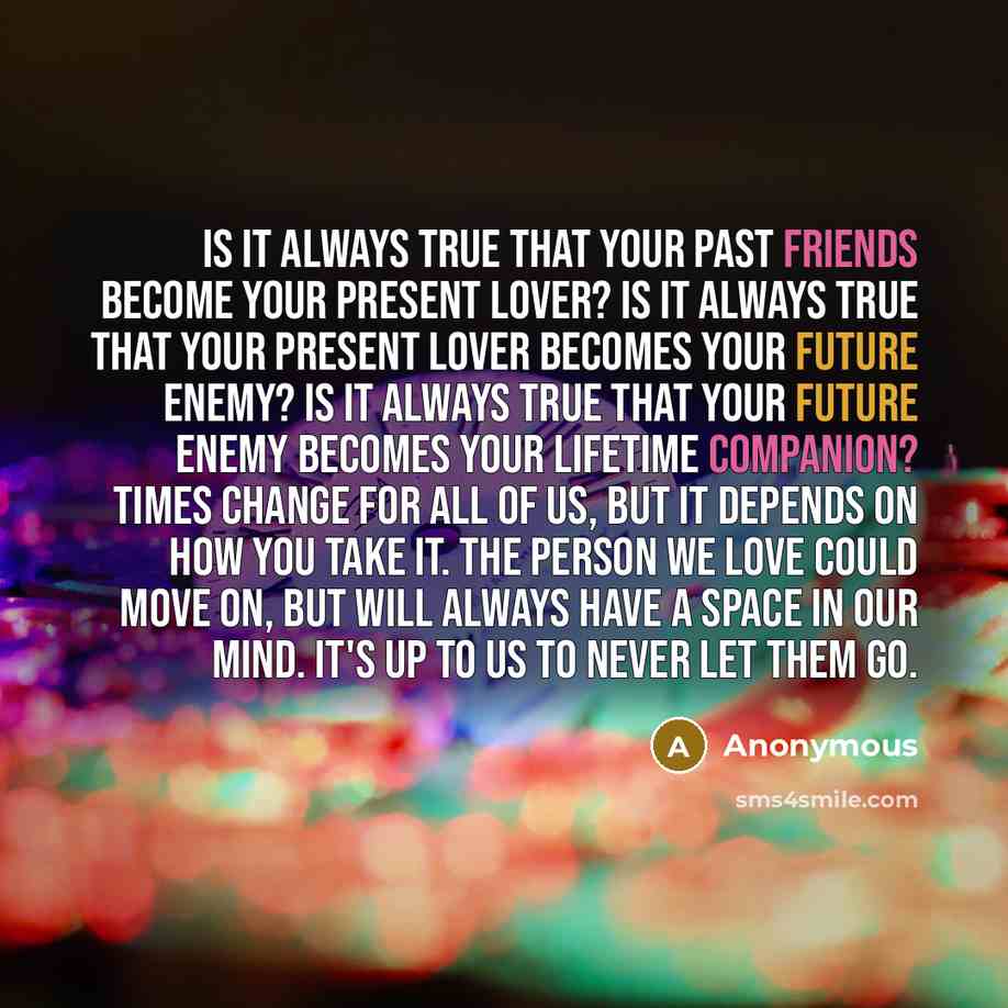 “Is it always true that your Past Friends become your Present Lover? Is it always true that your Present Lover becomes your Future Enemy? Is it always true that your Future Enemy becomes your Lifetime Companion? Times change for all of us, but it depends on how you take it. The person we love could…” quote by Anonymous