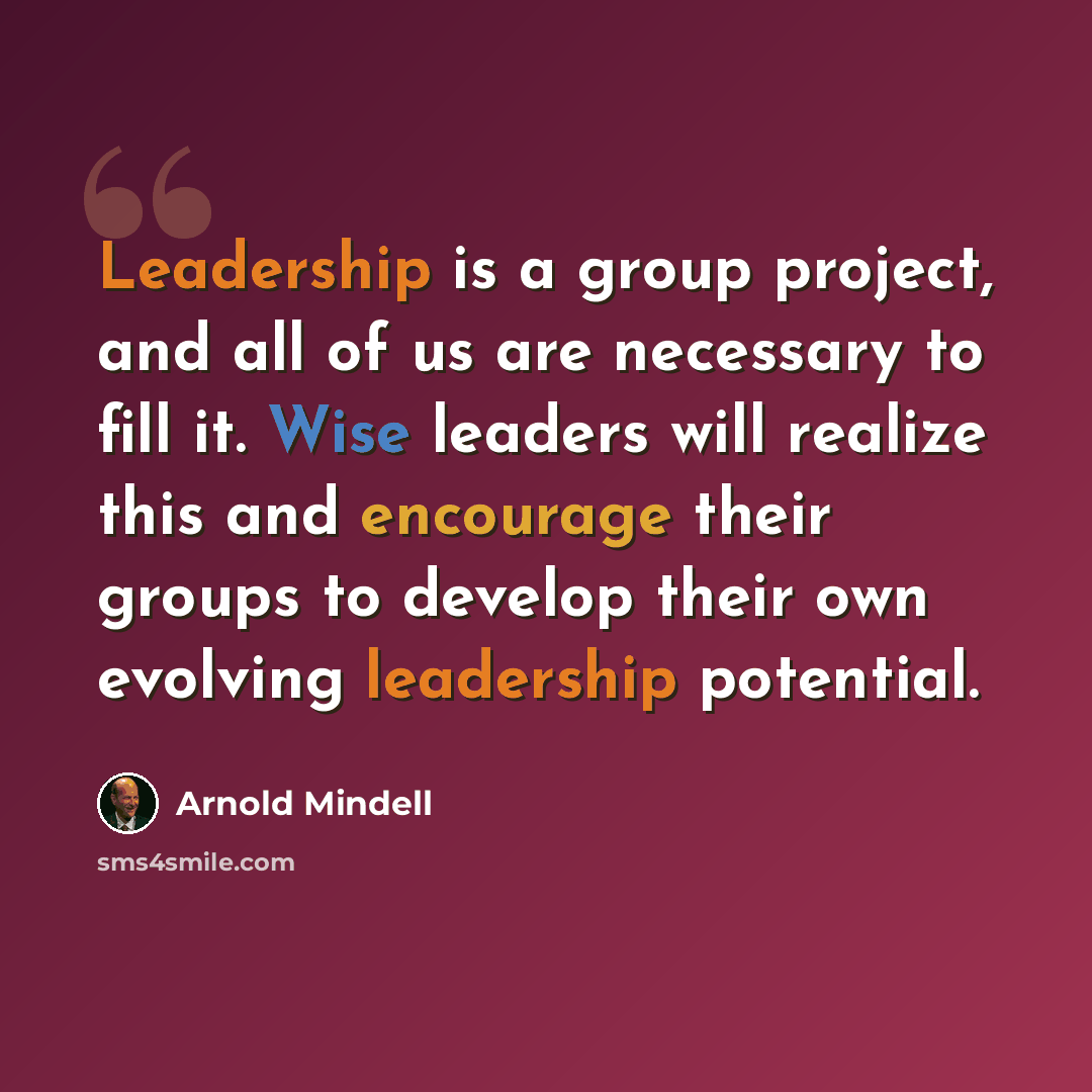“Leadership is a group project, and all of us are necessary to fill it. Wise leaders will realize this and encourage their groups to develop their own evolving leadership potential.” quote by Arnold Mindell