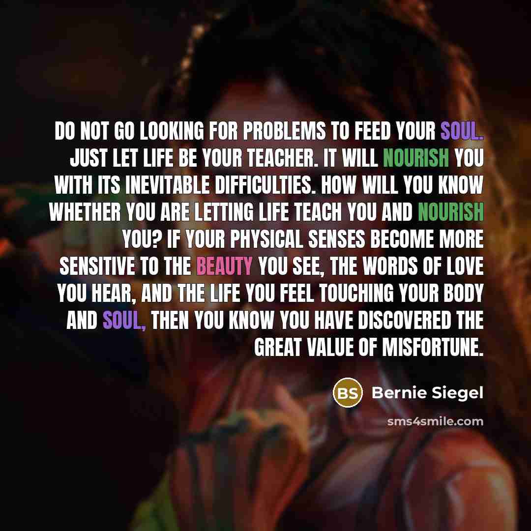 “Do not go looking for problems to feed your soul. Just let life be your teacher. It will nourish you with its inevitable difficulties. How will you know whether you are letting life teach you and nourish you? If your physical senses become more sensitive to the beauty you see, the words of love…” quote by Bernie Siegel