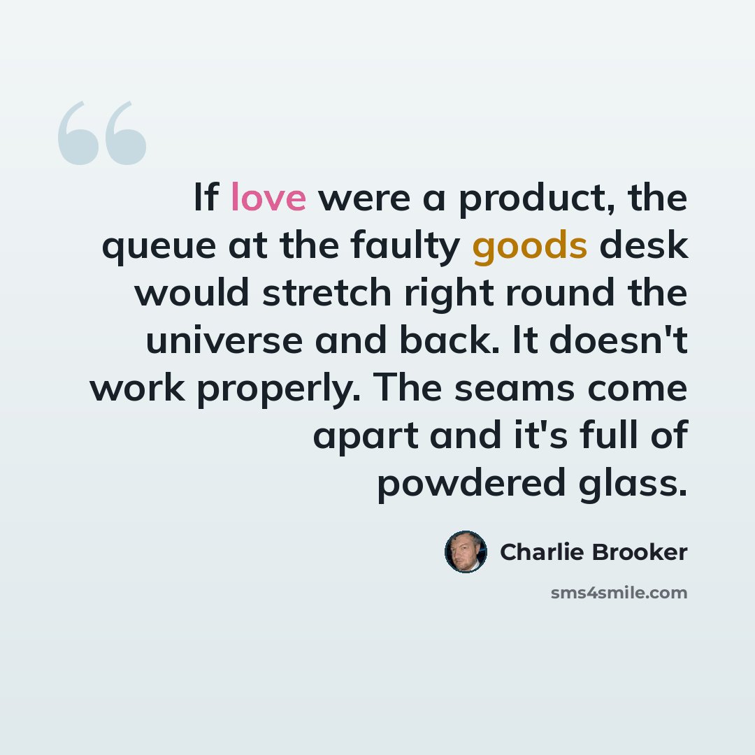“If love were a product, the queue at the faulty goods desk would stretch right round the universe and back. It doesn't work properly. The seams come apart and it's full of powdered glass.” quote by Charlie Brooker