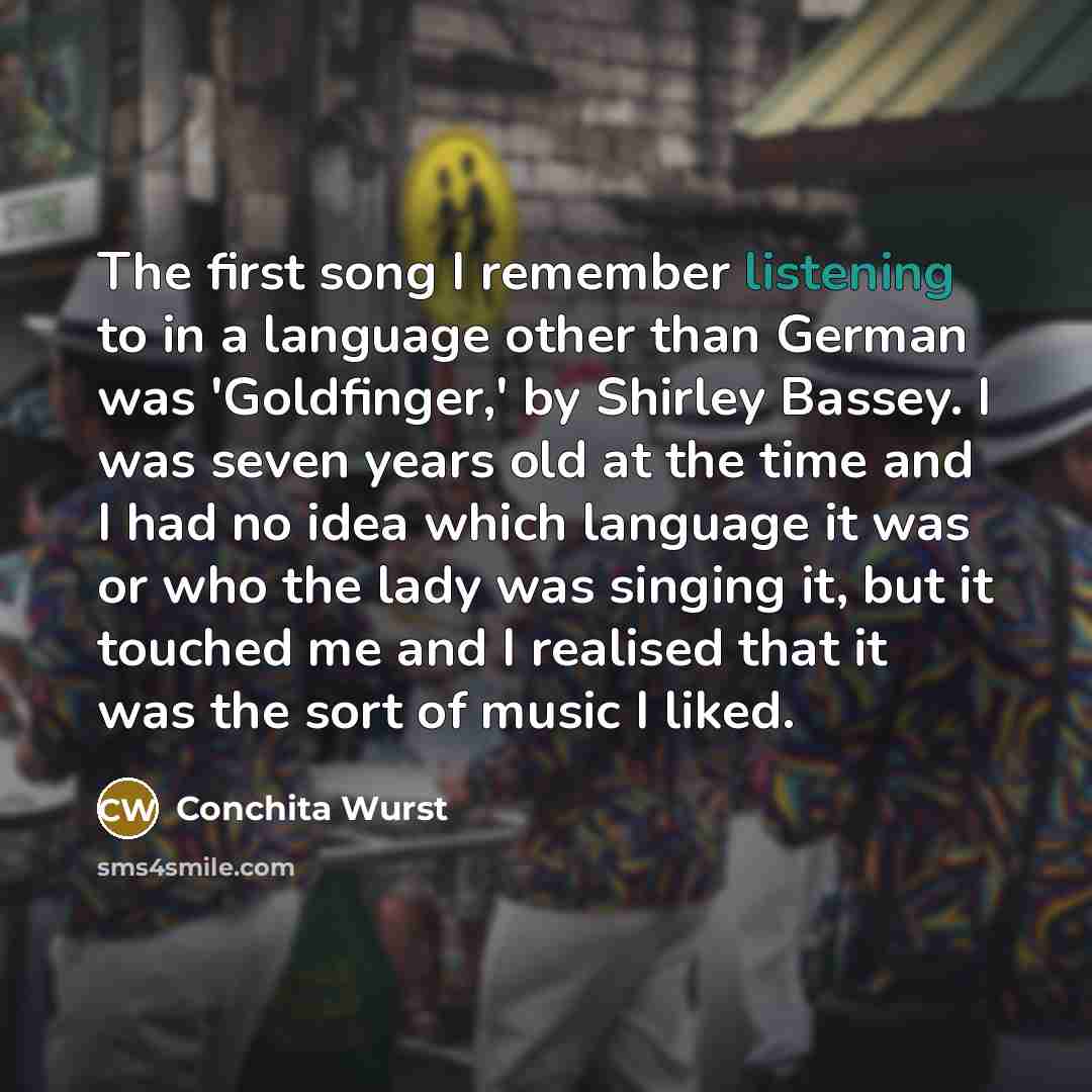 “The first song I remember listening to in a language other than German was 'Goldfinger,' by Shirley Bassey. I was seven years old at the time and I had no idea which language it was or who the lady was singing it, but it touched me and I realised that it was the sort of music I liked.” quote by Conchita Wurst