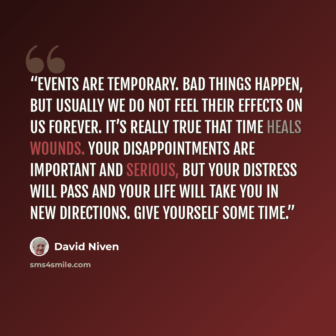 “Events are temporary. Bad things happen, but usually we do not feel their effects on us forever. It’s really true that time heals wounds. Your disappointments are important and serious, but your distress will pass and your life will take you in new directions. Give yourself some time.” quote by David Niven