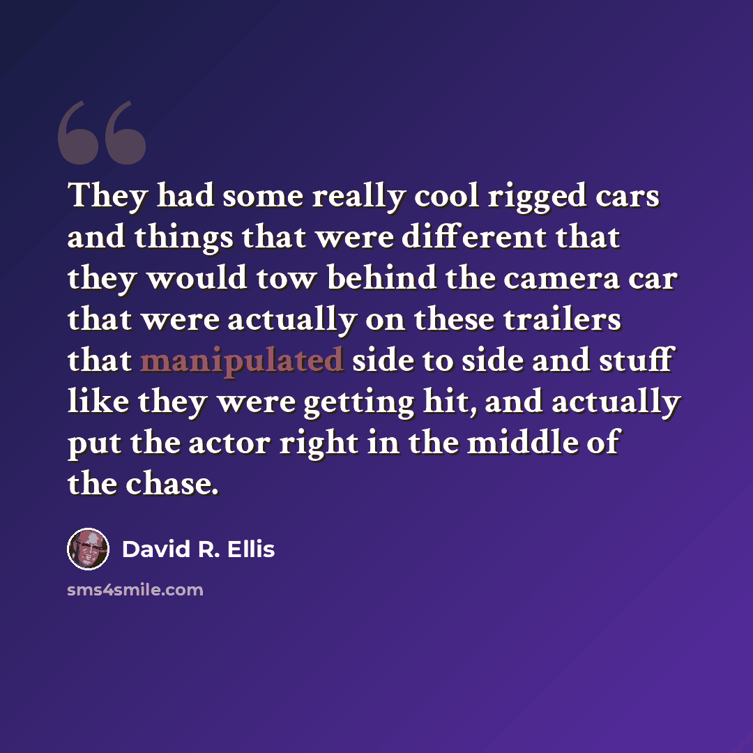 “They had some really cool rigged cars and things that were different that they would tow behind the camera car that were actually on these trailers that manipulated side to side and stuff like they were getting hit, and actually put the actor right in the middle of the chase.” quote by David R. Ellis