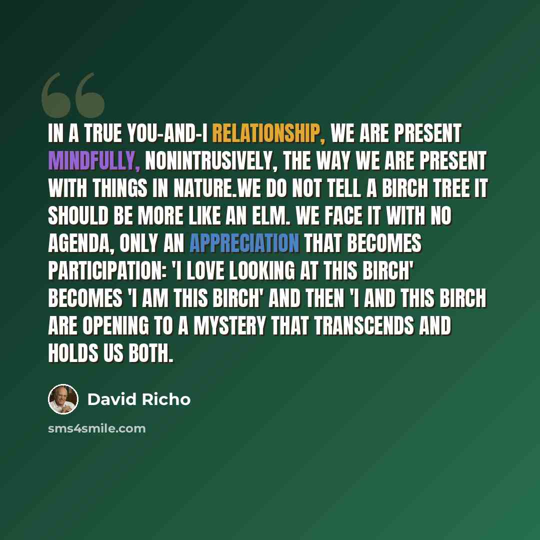 “In a true you-and-I relationship, we are present mindfully, nonintrusively, the way we are present with things in nature.We do not tell a birch tree it should be more like an elm. We face it with no agenda, only an appreciation that becomes participation: 'I love looking at this birch' becomes 'I…” quote by David Richo