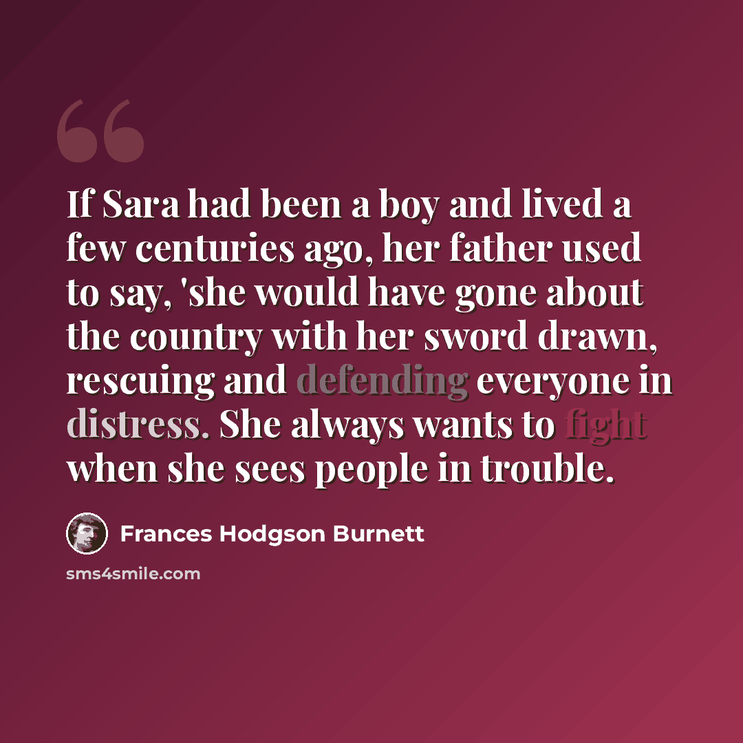 “If Sara had been a boy and lived a few centuries ago, her father used to say, 'she would have gone about the country with her sword drawn, rescuing and defending everyone in distress. She always wants to fight when she sees people in trouble.” quote by Frances Hodgson Burnett