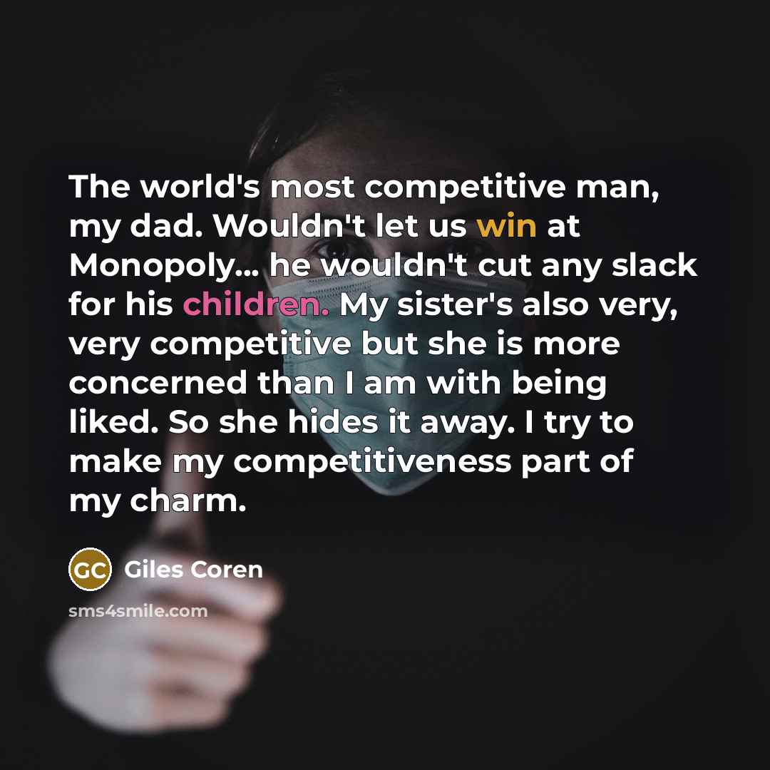 “The world's most competitive man, my dad. Wouldn't let us win at Monopoly... he wouldn't cut any slack for his children. My sister's also very, very competitive but she is more concerned than I am with being liked. So she hides it away. I try to make my competitiveness part of my charm.” quote by Giles Coren