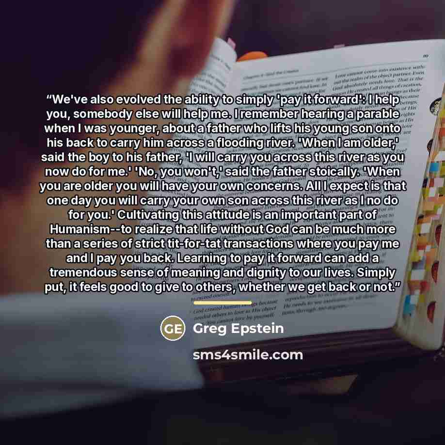 “We've also evolved the ability to simply 'pay it forward': I help you, somebody else will help me. I remember hearing a parable when I was younger, about a father who lifts his young son onto his back to carry him across a flooding river. 'When I am older,' said the boy to his father, 'I will…” quote by Greg Epstein